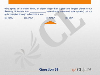 Question 39
wind speed on a brown dwarf, an object larger than Jupiter (the largest planet in our
Recently, Scientists from _____________ have directly measured solar system) but not
quite massive enough to become a star.
(a) ISRO (b) JAXA (c) NASA (d) ESA
 