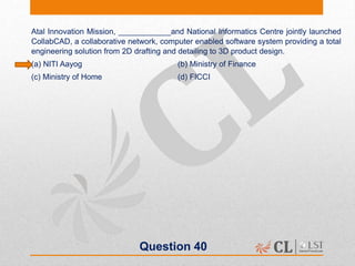 Question 40
Atal Innovation Mission, ____________and National Informatics Centre jointly launched
CollabCAD, a collaborative network, computer enabled software system providing a total
engineering solution from 2D drafting and detailing to 3D product design.
(a) NITI Aayog (b) Ministry of Finance
(c) Ministry of Home (d) FICCI
 