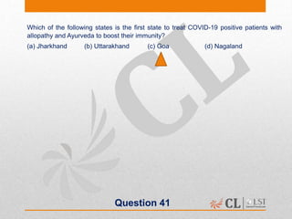 Question 41
Which of the following states is the first state to treat COVID-19 positive patients with
allopathy and Ayurveda to boost their immunity?
(a) Jharkhand (b) Uttarakhand (c) Goa (d) Nagaland
 