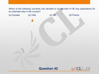 Question 42
Which of the following countries has decided to accept their H-1B visa applications for
an extended stay in the country?
(a) Canada (b) USA (c) UK (d) France
 