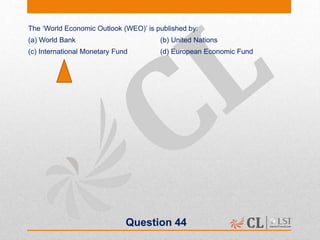 Question 44
The ‘World Economic Outlook (WEO)’ is published by:
(a) World Bank (b) United Nations
(c) International Monetary Fund (d) European Economic Fund
 