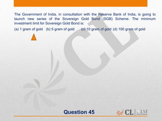 Question 45
The Government of India, in consultation with the Reserve Bank of India, is going to
launch new series of the Sovereign Gold Bond (SGB) Scheme. The minimum
investment limit for Sovereign Gold Bond is:
(a) 1 gram of gold (b) 5 gram of gold (c) 10 gram of gold (d) 100 gram of gold
 