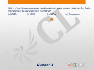 Question 4
Which of the following space agencies has selected a new mission, called the Sun Radio
Interferometer Space Experiment (SunRISE)?
(a) ISRO (b) JAXA (c) NASA (d) Roscosmos
 