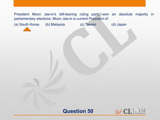 Question 50
President Moon Jae-in's left-leaning ruling party won an absolute majority in
parliamentary elections. Moon Jae-in is current President of:
(a) South Korea (b) Malaysia (c) Taiwan (d) Japan
 