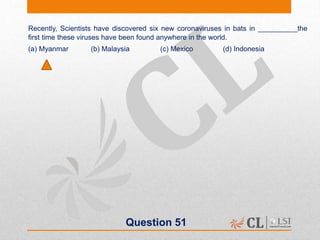 Question 51
Recently, Scientists have discovered six new coronaviruses in bats in __________the
first time these viruses have been found anywhere in the world.
(a) Myanmar (b) Malaysia (c) Mexico (d) Indonesia
 