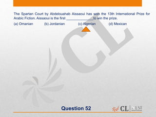 Question 52
The Spartan Court by Abdelouahab Aissaoui has won the 13th International Prize for
Arabic Fiction. Aissaoui is the first ______________to win the prize.
(a) Omanian (b) Jordanian (c) Algerian (d) Mexican
 