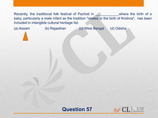 Question 57
Recently, the traditional folk festival of Pachoti in ____________where the birth of a
baby, particularly a male infant as the tradition "relates to the birth of Krishna", has been
included in intangible cultural heritage list.
(a) Assam (b) Rajasthan (c) West Bengal (d) Odisha
 