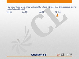 Question 58
How many items were listed as intangible cultural heritage in a draft released by the
Union Culture Ministry?
(a) 66 (b) 78 (c) 84 (d) 106
 