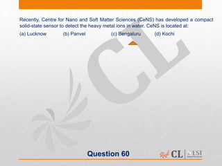 Question 60
Recently, Centre for Nano and Soft Matter Sciences (CeNS) has developed a compact
solid-state sensor to detect the heavy metal ions in water. CeNS is located at:
(a) Lucknow (b) Panvel (c) Bengaluru (d) Kochi
 