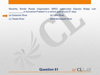 Question 61
Recently, Border Roads Organisation (BRO) constructed Daporijo Bridge over
____________in Arunachal Pradesh in a record span of just 27 days.
(a) Subansiri River (b) Lohit River
(c) Teesta River (d) Brahmaputra River
 