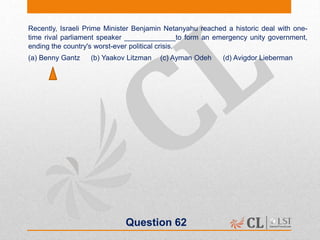 Question 62
Recently, Israeli Prime Minister Benjamin Netanyahu reached a historic deal with one-
time rival parliament speaker _____________to form an emergency unity government,
ending the country's worst-ever political crisis.
(a) Benny Gantz (b) Yaakov Litzman (c) Ayman Odeh (d) Avigdor Lieberman
 