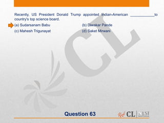 Question 63
Recently, US President Donald Trump appointed Indian-American ____________to
country's top science board.
(a) Sudarsanam Babu (b) Diwakar Pande
(c) Mahesh Trigunayat (d) Saket Mirwani
 