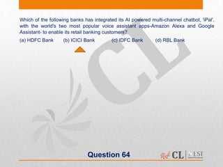 Question 64
Which of the following banks has integrated its AI powered multi-channel chatbot, 'iPal',
with the world's two most popular voice assistant apps-Amazon Alexa and Google
Assistant- to enable its retail banking customers?
(a) HDFC Bank (b) ICICI Bank (c) IDFC Bank (d) RBL Bank
 