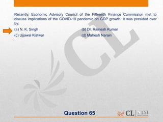 Question 65
Recently, Economic Advisory Council of the Fifteenth Finance Commission met to
discuss implications of the COVID-19 pandemic on GDP growth. It was presided over
by:
(a) N. K. Singh (b) Dr. Ramesh Kumar
(c) Ujjawal Kistwar (d) Mahesh Narain
 