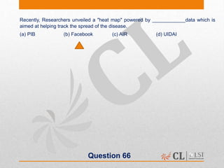 Question 66
Recently, Researchers unveiled a "heat map" powered by ____________data which is
aimed at helping track the spread of the disease.
(a) PIB (b) Facebook (c) AIR (d) UIDAI
 