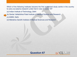 Question 67
Which of the following institutes became the first authorized study centre in the country
to carry out plasma research under trial in view of Covid 19?
(a) Indian Institute of Technology, Delhi
(b) Sardar Vallabhbhai Patel Institute of Medical Science and Research
(c) AIIMS, Delhi
(d) Mahatma Gandhi Institute of Medical Sciences and Research
 