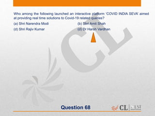 Question 68
Who among the following launched an interactive platform ‘COVID INDIA SEVA’ aimed
at providing real time solutions to Covid-19 related queries?
(a) Shri Narendra Modi (b) Shri Amit Shah
(d) Shri Rajiv Kumar (d) Dr Harsh Vardhan
 