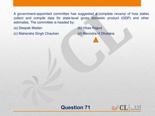 Question 71
A government-appointed committee has suggested a complete revamp of how states
collect and compile data for state-level gross domestic product (GDP) and other
estimates. The committee is headed by:
(a) Deepak Madan (b) Vikas Rajput
(c) Mahendra Singh Chauhan (d) Ravindra H Dholakia
 