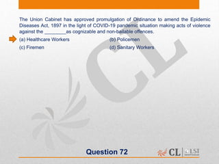 Question 72
The Union Cabinet has approved promulgation of Ordinance to amend the Epidemic
Diseases Act, 1897 in the light of COVID-19 pandemic situation making acts of violence
against the ________as cognizable and non-bailable offences.
(a) Healthcare Workers (b) Policemen
(c) Firemen (d) Sanitary Workers
 