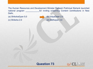 Question 73
The Human Resources and Development Minister Ramesh Pokhriyal Nishank launched
national program ____________for inviting e-learning Content contributions in New
Delhi.
(a) ShikshaGyan 5.0 (b) VidyaDaan 2.0
(c) Shiksha 2.0 (d) Addhayan 3.0
 