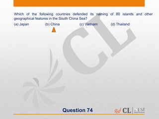 Question 74
Which of the following countries defended its naming of 80 islands and other
geographical features in the South China Sea?
(a) Japan (b) China (c) Vietnam (d) Thailand
 