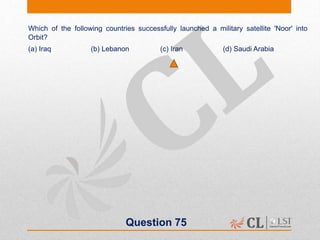 Question 75
Which of the following countries successfully launched a military satellite 'Noor' into
Orbit?
(a) Iraq (b) Lebanon (c) Iran (d) Saudi Arabia
 