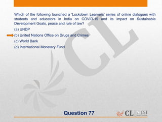 Question 77
Which of the following launched a 'Lockdown Learners' series of online dialogues with
students and educators in India on COVID-19 and its impact on Sustainable
Development Goals, peace and rule of law?
(a) UNDP
(b) United Nations Office on Drugs and Crimes
(c) World Bank
(d) International Monetary Fund
 