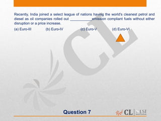 Question 7
Recently, India joined a select league of nations having the world's cleanest petrol and
diesel as oil companies rolled out ___________emission compliant fuels without either
disruption or a price increase.
(a) Euro-III (b) Euro-IV (c) Euro-V (d) Euro-VI
 