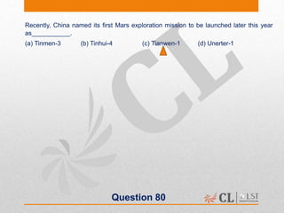 Question 80
Recently, China named its first Mars exploration mission to be launched later this year
as___________.
(a) Tinmen-3 (b) Tinhui-4 (c) Tianwen-1 (d) Unerter-1
 