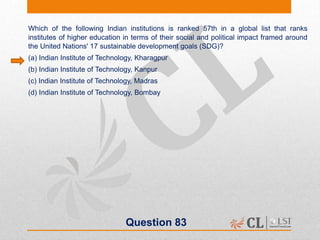 Question 83
Which of the following Indian institutions is ranked 57th in a global list that ranks
institutes of higher education in terms of their social and political impact framed around
the United Nations' 17 sustainable development goals (SDG)?
(a) Indian Institute of Technology, Kharagpur
(b) Indian Institute of Technology, Kanpur
(c) Indian Institute of Technology, Madras
(d) Indian Institute of Technology, Bombay
 