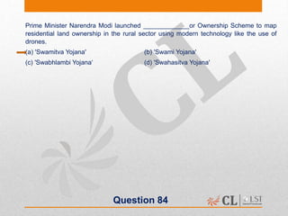Question 84
Prime Minister Narendra Modi launched _____________or Ownership Scheme to map
residential land ownership in the rural sector using modern technology like the use of
drones.
(a) 'Swamitva Yojana' (b) 'Swami Yojana'
(c) 'Swabhlambi Yojana‘ (d) 'Swahasitva Yojana'
 
