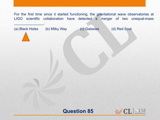 Question 85
For the first time since it started functioning, the gravitational wave observatories at
LIGO scientific collaboration have detected a merger of two unequal-mass
_______________.
(a) Black Holes (b) Milky Way (c) Galaxies (d) Red Spot
 