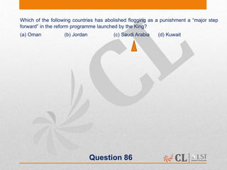 Question 86
Which of the following countries has abolished flogging as a punishment a “major step
forward” in the reform programme launched by the King?
(a) Oman (b) Jordan (c) Saudi Arabia (d) Kuwait
 