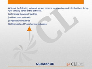 Question 88
Which of the following Industrial sectors became top exporting sector for first time during
April-January period of the last fiscal?
(a) Financial Services Industries
(b) Healthcare Industries
(c) Agriculture Industries
(d) Chemical and Petrochemical Industries
 