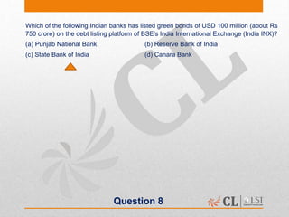Question 8
Which of the following Indian banks has listed green bonds of USD 100 million (about Rs
750 crore) on the debt listing platform of BSE's India International Exchange (India INX)?
(a) Punjab National Bank (b) Reserve Bank of India
(c) State Bank of India (d) Canara Bank
 