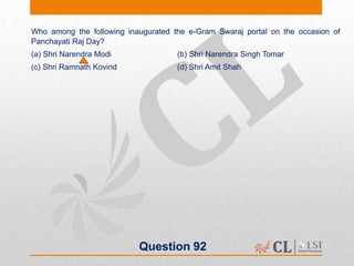 Question 92
Who among the following inaugurated the e-Gram Swaraj portal on the occasion of
Panchayati Raj Day?
(a) Shri Narendra Modi (b) Shri Narendra Singh Tomar
(c) Shri Ramnath Kovind (d) Shri Amit Shah
 
