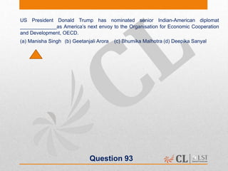 Question 93
US President Donald Trump has nominated senior Indian-American diplomat
_____________as America’s next envoy to the Organisation for Economic Cooperation
and Development, OECD.
(a) Manisha Singh (b) Geetanjali Arora (c) Bhumika Malhotra (d) Deepika Sanyal
 