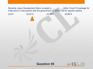 Question 95
Recently, Asian Development Bank unveiled a __________billion Covid-19 package for
India and is in discussions with the government on further aid for specific sectors.
(a) $1 (b) $1.5 (c) $3.5 (d) $5.5
 