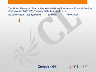 Question 96
The Union Ministry of Finance has established the International Financial Services
Centres Authority (IFSCA). The body will be headquartered in:
(a) Gandhinagar (b) Hyderabad (c) Kochi (d) Mumbai
 