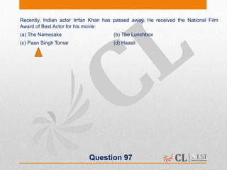 Question 97
Recently, Indian actor Irrfan Khan has passed away. He received the National Film
Award of Best Actor for his movie:
(a) The Namesake (b) The Lunchbox
(c) Paan Singh Tomar (d) Haasil
 