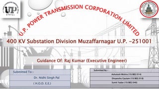400 KV Substation Division Muzaffarnagar U.P. -251001
Submitted To:-
Dr. Nidhi Singh Pal
( H.O.D. E.E.)
Submitted By:-
Ashutosh Mishra (19/BEE/014)
Divyanshu Gautam (19/BEE/018)
Sumit Yadav (19/BEE/046)
Guidance Of: Raj Kumar (Executive Engineer)
 