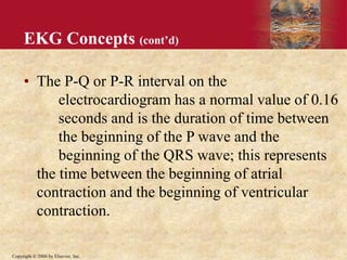 Copyright © 2006 by Elsevier, Inc.
EKG Concepts (cont’d)
• The P-Q or P-R interval on the
electrocardiogram has a normal value of 0.16
seconds and is the duration of time between
the beginning of the P wave and the
beginning of the QRS wave; this represents
the time between the beginning of atrial
contraction and the beginning of ventricular
contraction.
 