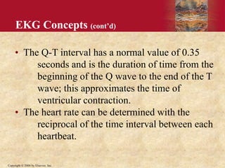 Copyright © 2006 by Elsevier, Inc.
EKG Concepts (cont’d)
• The Q-T interval has a normal value of 0.35
seconds and is the duration of time from the
beginning of the Q wave to the end of the T
wave; this approximates the time of
ventricular contraction.
• The heart rate can be determined with the
reciprocal of the time interval between each
heartbeat.
 