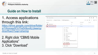 Republic of the Philippines
Philippine Statistics Authority
Guide on how to Install 10
Guide on How to Install
1. Access applications
through this link:
https://drive.google.com/drive/folder
s/1Xxnoay0CUTmDr9yvALUwwroy
AnsrRue3?usp=sharing
2. Right click “CBMS Mobile
Applications”
3. Click “Download”
 