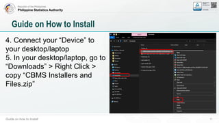 Republic of the Philippines
Philippine Statistics Authority
Guide on how to Install 11
Guide on How to Install
4. Connect your “Device” to
your desktop/laptop
5. In your desktop/laptop, go to
“Downloads” > Right Click >
copy “CBMS Installers and
Files.zip”
 