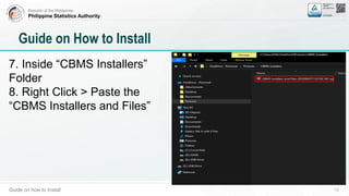 Republic of the Philippines
Philippine Statistics Authority
Guide on how to Install 13
Guide on How to Install
7. Inside “CBMS Installers”
Folder
8. Right Click > Paste the
“CBMS Installers and Files”
 