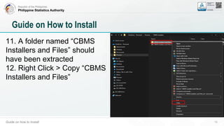 Republic of the Philippines
Philippine Statistics Authority
Guide on how to Install 15
Guide on How to Install
11. A folder named “CBMS
Installers and Files” should
have been extracted
12. Right Click > Copy “CBMS
Installers and Files”
 