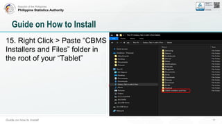 Republic of the Philippines
Philippine Statistics Authority
Guide on how to Install 17
Guide on How to Install
15. Right Click > Paste “CBMS
Installers and Files” folder in
the root of your “Tablet”
 