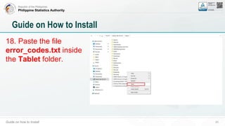 Republic of the Philippines
Philippine Statistics Authority
Guide on how to Install 20
Guide on How to Install
18. Paste the file
error_codes.txt inside
the Tablet folder.
 