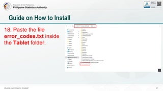 Republic of the Philippines
Philippine Statistics Authority
Guide on how to Install 21
Guide on How to Install
18. Paste the file
error_codes.txt inside
the Tablet folder.
 